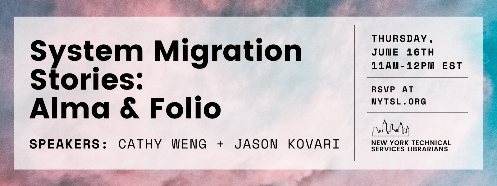 Image Description: Background rectangle of pink and blue cloudy sky with translucent white rectangle centered within. Large bold text in black at upper left reads “System Migration Stories: Alma & Folio” followed by monospace text that reads “Speakers: Cathy Weng + Jason Kovari”. Thin line separating the left two thirds of the image from the right one third of the image. Top right of the image reads “Thursday, June 16th 11am-12pm EST” in bold monospace black text followed by a thin dividing line, followed by “RSVP at NYTSL.ORG” also in bold monospace black text. Bottom right graphic of black outline of New York City skyline followed by dark grey text that reads “New York Technical Services Librarians”. End of image description.
