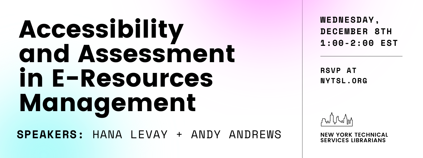 White background with a gradient area of light cyan blue in the bottom left and a gradient area of bright magenta purple in the upper right. Large bold text in black at upper left reads “Accessibility and Assessment in E-Resources Management” followed by monospace text that reads “SPEAKERS: Hana Levay + Andy Andrews. Thin line separating the left two thirds of the image from the right one third of the image. Top right of the image reads “Wednesday, December 8th 1:00-2:00 EST” in bold monospace black text followed by a thin dividing line, followed by “RSVP at NYTSL.ORG” also in bold monospace black text. Bottom right graphic of black outline of New York City skyline followed by dark grey text that reads “New York Technical Services Librarians”.